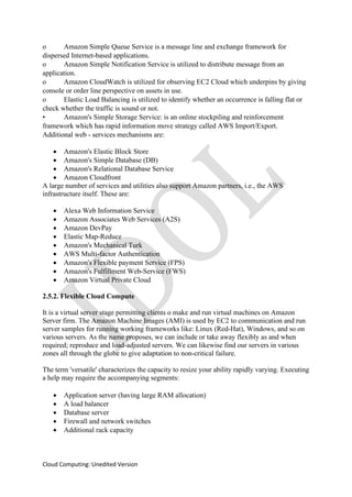 Cloud Computing: Unedited Version
o Amazon Simple Queue Service is a message line and exchange framework for
dispersed Internet-based applications.
o Amazon Simple Notification Service is utilized to distribute message from an
application.
o Amazon CloudWatch is utilized for observing EC2 Cloud which underpins by giving
console or order line perspective on assets in use.
o Elastic Load Balancing is utilized to identify whether an occurrence is falling flat or
check whether the traffic is sound or not.
• Amazon's Simple Storage Service: is an online stockpiling and reinforcement
framework which has rapid information move strategy called AWS Import/Export.
Additional web - services mechanisms are:
• Amazon's Elastic Block Store
• Amazon's Simple Database (DB)
• Amazon's Relational Database Service
• Amazon Cloudfront
A large number of services and utilities also support Amazon partners, i.e., the AWS
infrastructure itself. These are:
• Alexa Web Information Service
• Amazon Associates Web Services (A2S)
• Amazon DevPay
• Elastic Map-Reduce
• Amazon's Mechanical Turk
• AWS Multi-factor Authentication
• Amazon's Flexible payment Service (FPS)
• Amazon's Fulfillment Web-Service (FWS)
• Amazon Virtual Private Cloud
2.5.2. Flexible Cloud Compute
It is a virtual server stage permitting clients o make and run virtual machines on Amazon
Server firm. The Amazon Machine Images (AMI) is used by EC2 to communication and run
server samples for running working frameworks like: Linux (Red-Hat), Windows, and so on
various servers. As the name proposes, we can include or take away flexibly as and when
required; reproduce and load-adjusted servers. We can likewise find our servers in various
zones all through the globe to give adaptation to non-critical failure.
The term 'versatile' characterizes the capacity to resize your ability rapidly varying. Executing
a help may require the accompanying segments:
• Application server (having large RAM allocation)
• A load balancer
• Database server
• Firewall and network switches
• Additional rack capacity
 