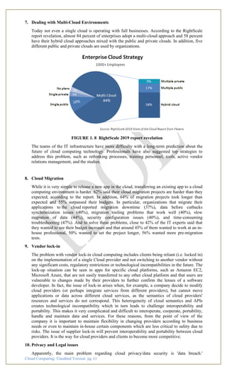 Cloud Computing: Unedited Version pg. 13
7. Dealing with Multi-Cloud Environments
Today not even a single cloud is operating with full businesses. According to the RightScale
report revelation, almost 84 percent of enterprises adopt a multi-cloud approach and 58 percent
have their hybrid cloud approaches mixed with the public and private clouds. In addition, five
different public and private clouds are used by organizations.
FIGURE 1. 8 RightScale 2019 report revelation
The teams of the IT infrastructure have more difficulty with a long-term prediction about the
future of cloud computing technology. Professionals have also suggested top strategies to
address this problem, such as rethinking processes, training personnel, tools, active vendor
relations management, and the studies.
8. Cloud Migration
While it is very simple to release a new app in the cloud, transferring an existing app to a cloud
computing environment is harder. 62% said their cloud migration projects are harder than they
expected, according to the report. In addition, 64% of migration projects took longer than
expected and 55% surpassed their budgets. In particular, organizations that migrate their
applications to the cloud reported migration downtime (37%), data before cutbacks
synchronization issues (40%), migration tooling problems that work well (40%), slow
migration of data (44%), security configuration issues (40%), and time-consuming
troubleshooting (47%). And to solve these problems, close to 42% of the IT experts said that
they wanted to see their budget increases and that around 45% of them wanted to work at an in-
house professional, 50% wanted to set the project longer, 56% wanted more pre-migration
tests.
9. Vendor lock-in
The problem with vendor lock-in cloud computing includes clients being reliant (i.e. locked in)
on the implementation of a single Cloud provider and not switching to another vendor without
any significant costs, regulatory restrictions or technological incompatibilities in the future. The
lock-up situation can be seen in apps for specific cloud platforms, such as Amazon EC2,
Microsoft Azure, that are not easily transferred to any other cloud platform and that users are
vulnerable to changes made by their providers to further confirm the lenses of a software
developer. In fact, the issue of lock-in arises when, for example, a company decide to modify
cloud providers (or perhaps integrate services from different providers), but cannot move
applications or data across different cloud services, as the semantics of cloud providers'
resources and services do not correspond. This heterogeneity of cloud semantics and APIs
creates technological incompatibility which in turn leads to challenge interoperability and
portability. This makes it very complicated and difficult to interoperate, cooperate, portability,
handle and maintain data and services. For these reasons, from the point of view of the
company it is important to maintain flexibility in changing providers according to business
needs or even to maintain in-house certain components which are less critical to safety due to
risks. The issue of supplier lock-in will prevent interoperability and portability between cloud
providers. It is the way for cloud providers and clients to become more competitive.
10. Privacy and Legal issues
Apparently, the main problem regarding cloud privacy/data security is 'data breach.'
 