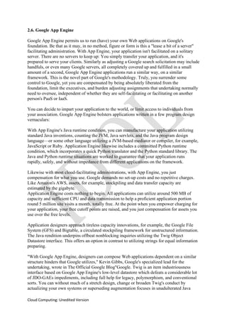 Cloud Computing: Unedited Version
2.6. Google App Engine
Google App Engine permits us to run (have) your own Web applications on Google's
foundation. Be that as it may, in no method, figure or form is this a "lease a bit of a server"
facilitating administration. With App Engine, your application isn't facilitated on a solitary
server. There are no servers to keep up: You simply transfer your application, and it's
prepared to serve your clients. Similarly as adjusting a Google search solicitation may include
handfuls, or even many Google servers, all completely covered up and fulfilled in a small
amount of a second, Google App Engine applications run a similar way, on a similar
framework. This is the novel part of Google's methodology. Truly, you surrender some
control to Google, yet you are compensated by being absolutely liberated from the
foundation, limit the executives, and burden adjusting assignments that undertaking normally
need to oversee, independent of whether they are self-facilitating or facilitating on another
person's PaaS or IaaS.
You can decide to impart your application to the world, or limit access to individuals from
your association. Google App Engine bolsters applications written in a few program design
vernaculars:
With App Engine's Java runtime condition, you can manufacture your application utilizing
standard Java inventions, counting the JVM, Java servlets, and the Java program design
language—or some other language utilizing a JVM-based mediator or compiler, for example,
JavaScript or Ruby. Application Engine likewise includes a committed Python runtime
condition, which incorporates a quick Python translator and the Python standard library. The
Java and Python runtime situations are worked to guarantee that your application runs
rapidly, safely, and without impedance from different applications on the framework.
Likewise with most cloud-facilitating administrations, with App Engine, you just
compensation for what you use. Google demands no set-up costs and no repetitive charges.
Like Amazon's AWS, assets, for example, stockpiling and data transfer capacity are
estimated by the gigabyte.
Application Engine costs nothing to begin. All applications can utilize around 500 MB of
capacity and sufficient CPU and data transmission to help a proficient application portion
round 5 million site visits a month, totally free. At the point when you empower charging for
your application, your free cutoff points are raised, and you just compensation for assets you
use over the free levels.
Application designers approach tireless capacity innovations, for example, the Google File
System (GFS) and Bigtable, a circulated stockpiling framework for unstructured information.
The Java rendition underpins offbeat nonblocking inquiries utilizing the Twig Object
Datastore interface. This offers an option in contrast to utilizing strings for equal information
preparing.
"With Google App Engine, designers can compose Web applications dependent on a similar
structure hinders that Google utilizes," Kevin Gibbs, Google's specialized lead for the
undertaking, wrote in The Official Google Blog"Google. Twig is an item industriousness
interface based on Google App Engine's low-level datastore which defeats a considerable lot
of JDO-GAEs impediments, including full help for legacy, polymorphism, and conventional
sorts. You can without much of a stretch design, change or broaden Twig's conduct by
actualizing your own systems or superseding augmentation focuses in unadulterated Java
 