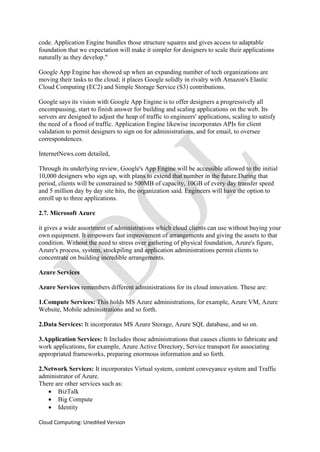 Cloud Computing: Unedited Version
code. Application Engine bundles those structure squares and gives access to adaptable
foundation that we expectation will make it simpler for designers to scale their applications
naturally as they develop."
Google App Engine has showed up when an expanding number of tech organizations are
moving their tasks to the cloud; it places Google solidly in rivalry with Amazon's Elastic
Cloud Computing (EC2) and Simple Storage Service (S3) contributions.
Google says its vision with Google App Engine is to offer designers a progressively all
encompassing, start to finish answer for building and scaling applications on the web. Its
servers are designed to adjust the heap of traffic to engineers' applications, scaling to satisfy
the need of a flood of traffic. Application Engine likewise incorporates APIs for client
validation to permit designers to sign on for administrations, and for email, to oversee
correspondences.
InternetNews.com detailed,
Through its underlying review, Google's App Engine will be accessible allowed to the initial
10,000 designers who sign up, with plans to extend that number in the future.During that
period, clients will be constrained to 500MB of capacity, 10GB of every day transfer speed
and 5 million day by day site hits, the organization said. Engineers will have the option to
enroll up to three applications.
2.7. Microsoft Azure
it gives a wide assortment of administrations which cloud clients can use without buying your
own equipment. It empowers fast improvement of arrangements and giving the assets to that
condition. Without the need to stress over gathering of physical foundation, Azure's figure,
Azure's process, system, stockpiling and application administrations permit clients to
concentrate on building incredible arrangements.
Azure Services
Azure Services remembers different administrations for its cloud innovation. These are:
1.Compute Services: This holds MS Azure administrations, for example, Azure VM, Azure
Website, Mobile administrations and so forth.
2.Data Services: It incorporates MS Azure Storage, Azure SQL database, and so on.
3.Application Services: It Includes those administrations that causes clients to fabricate and
work applications, for example, Azure Active Directory, Service transport for associating
appropriated frameworks, preparing enormous information and so forth.
2.Network Services: It incorporates Virtual system, content conveyance system and Traffic
administrator of Azure.
There are other services such as:
• BizTalk
• Big Compute
• Identity
 