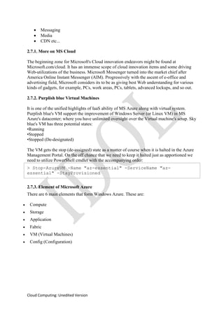 Cloud Computing: Unedited Version
• Messaging
• Media
• CDN etc...
2.7.1. More on MS Cloud
The beginning zone for Microsoft's Cloud innovation endeavors might be found at
Microsoft.com/cloud. It has an immense scope of cloud innovation items and some driving
Web-utilizations of the business. Microsoft Messenger turned into the market chief after
America Online Instant Messenger (AIM). Progressively with the ascent of e-office and
advertising field, Microsoft considers its to be as giving best Web understanding for various
kinds of gadgets, for example, PCs, work areas, PCs, tablets, advanced lockups, and so out.
2.7.2. Purplish blue Virtual Machines
It is one of the unified highlights of IaaS ability of MS Azure along with virtual system.
Purplish blue's VM support the improvement of Windows Server (or Linux VM) in MS
Azure's datacenter; where you have unlimited oversight over the Virtual machine's setup. Sky
blue's VM has three potential states:
•Running
•Stopped
•Stopped (De-designated)
The VM gets the stop (de-assigned) state as a matter of course when it is halted in the Azure
Management Portal. On the off chance that we need to keep it halted just as apportioned we
need to utilize PowerShell cmdlet with the accompanying order:
> Stop-AzureVM -Name "az-essential" -ServiceName "az-
essential" -StayProvisioned
2.7.3. Element of Microsoft Azure
There are 6 main elements that form Windows Azure. These are:
• Compute
• Storage
• Application
• Fabric
• VM (Virtual Machines)
• Config (Configuration)
 