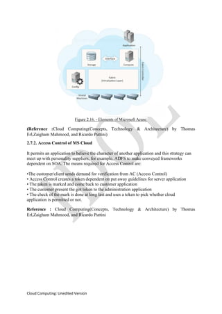Cloud Computing: Unedited Version
Figure 2.16. - Elements of Microsoft Azure:
(Reference :Cloud Computing(Concepts, Technology & Architecture) by Thomas
Erl,Zaigham Mahmood, and Ricardo Puttini)
2.7.2. Access Control of MS Cloud
It permits an application to believe the character of another application and this strategy can
meet up with personality suppliers, for example, ADFS to make conveyed frameworks
dependent on SOA. The means required for Access Control are:
•The customer/client sends demand for verification from AC (Access Control)
• Access Control creates a token dependent on put away guidelines for server application
• The token is marked and come back to customer application
• The customer present the got token to the administration application
• The check of the mark is done at long last and uses a token to pick whether cloud
application is permitted or not.
Reference : Cloud Computing(Concepts, Technology & Architecture) by Thomas
Erl,Zaigham Mahmood, and Ricardo Puttini
 