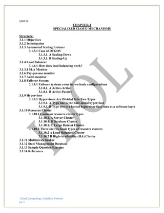 Cloud Computing: Unedited Version
pg. 1
UNIT-III
CHAPTER-1
SPECIALIZED CLOUD MECHANISMS
Structure:
3.1.1 Objectives
3.1.2 Introduction
3.1.3 Automated Scaling Listener
3.1.3.1 Case of DTGOV
3.1.3.1. A Scaling-Down
3.1.3.1. B Scaling-Up
3.1.4 Load Balancer
3.1.4.1 How does load balancing work?
3.1.3.1 SLA Monitor
3.1.6 Pay-per-use monitor
3.1.7 Audit monitor
3.1.8 Failover System
3.1.8.1 Failover systems come in two basic configurations
3.1.8.1. A Active-Active
3.1.8.1. B Active-Passive
3.1.9 Hypervisor
3.1.9.1 Hypervisors Are Divided Into Two Types
3.1.9.1. A Type one is the bare-metal hypervisor
3.1.9.1. B Type two is a hosted hypervisor that runs as a software layer
3.1.10 Resource Cluster
3.1.10.1 Common resource cluster types
3.1.10.1. A Server Cluster
3.1.10.1. B Database Cluster
3.1.10.1. C Large Dataset Cluster
3.1.10.2 There are two basic types of resource clusters
3.1.10.2 A Load Balanced Cluster
3.1.10.2 B High-Availability (HA) Cluster
3.1.11 Multidevice broker
3.1.12 State Management Database
3.1.13 Sample Question Exercise
3.1.14 References
 