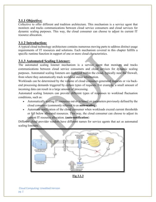 Cloud Computing: Unedited Version
pg. 2
3.1.1 Objective:
Collective to offer different and tradition architecture. This mechanism is a service agent that
monitors and tracks communications between cloud service consumers and cloud services for
dynamic scaling purposes. This way, the cloud consumer can choose to adjust its current IT
resource allocation.
3.1.2 Introduction:
A typical cloud technology architecture contains numerous moving parts to address distinct usage
requirements of IT resources and solutions. Each mechanism covered in this chapter fulfills a
specific runtime function in support of one or more cloud characteristics.
3.1.3 Automated Scaling Listener:
The automated scaling listener mechanism is a service agent that monitors and tracks
communications between cloud service consumers and cloud services for dynamic scaling
purposes. Automated scaling listeners are deployed within the cloud, typically near the firewall,
from where they automatically track workload status information.
Workloads can be determined by the volume of cloud consumer-generated requests or via back-
end processing demands triggered by certain types of requests. For example, a small amount of
incoming data can result in a large amount of processing.
Automated scaling listeners can provide different types of responses to workload fluctuation
conditions, such as:
• Automatically scaling IT resources out or in based on parameters previously defined by the
cloud consumer (commonly referred to as auto-scaling).
• Automatic notification of the cloud consumer when workloads exceed current thresholds
or fall below allocated resources. This way, the cloud consumer can choose to adjust its
current IT resource allocation. (auto-notification)
Different cloud provider vendors have different names for service agents that act as automated
scaling listeners.
Fig 3.1.3
 