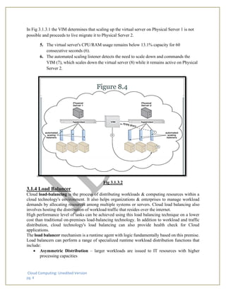Cloud Computing: Unedited Version
pg. 4
In Fig 3.1.3.1 the VIM determines that scaling up the virtual server on Physical Server 1 is not
possible and proceeds to live migrate it to Physical Server 2.
5. The virtual server's CPU/RAM usage remains below 13.1% capacity for 60
consecutive seconds (6).
6. The automated scaling listener detects the need to scale down and commands the
VIM (7), which scales down the virtual server (8) while it remains active on Physical
Server 2.
Fig 3.1.3.2
3.1.4 Load Balancer
Cloud load-balancing is the process of distributing workloads & computing resources within a
cloud technology's environment. It also helps organizations & enterprises to manage workload
demands by allocating resources among multiple systems or servers. Cloud load balancing also
involves hosting the distribution of workload traffic that resides over the internet.
High performance level of tasks can be achieved using this load balancing technique on a lower
cost than traditional on-premises load-balancing technology. In addition to workload and traffic
distribution, cloud technology's load balancing can also provide health check for Cloud
applications.
The load balancer mechanism is a runtime agent with logic fundamentally based on this premise.
Load balancers can perform a range of specialized runtime workload distribution functions that
include:
• Asymmetric Distribution – larger workloads are issued to IT resources with higher
processing capacities
 