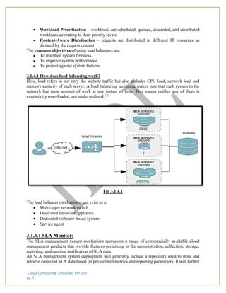 Cloud Computing: Unedited Version
pg. 5
• Workload Prioritization – workloads are scheduled, queued, discarded, and distributed
workloads according to their priority levels
• Content-Aware Distribution – requests are distributed to different IT resources as
dictated by the request content
The common objectives of using load balancers are:
• To maintain system firmness.
• To improve system performance.
• To protect against system failures.
3.1.4.1 How does load balancing work?
Here, load refers to not only the website traffic but also includes CPU load, network load and
memory capacity of each server. A load balancing technique makes sure that each system in the
network has same amount of work at any instant of time. This means neither any of them is
excessively over-loaded, nor under-utilized. [1]
Fig 3.1.4.1
The load balancer mechanisms can exist as a:
• Multi-layer network switch
• Dedicated hardware appliance
• Dedicated software-based system
• Service agent
3.1.3.1 SLA Monitor:
The SLA management system mechanism represents a range of commercially available cloud
management products that provide features pertaining to the administration, collection, storage,
reporting, and runtime notification of SLA data.
An SLA management system deployment will generally include a repository used to store and
retrieve collected SLA data based on pre-defined metrics and reporting parameters. It will further
 
