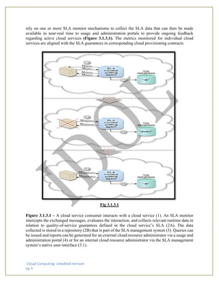 Cloud Computing: Unedited Version
pg. 6
rely on one or more SLA monitor mechanisms to collect the SLA data that can then be made
available in near-real time to usage and administration portals to provide ongoing feedback
regarding active cloud services (Figure 3.1.3.1). The metrics monitored for individual cloud
services are aligned with the SLA guarantees in corresponding cloud provisioning contracts.
Fig 3.1.3.1
Figure 3.1.3.1 – A cloud service consumer interacts with a cloud service (1). An SLA monitor
intercepts the exchanged messages, evaluates the interaction, and collects relevant runtime data in
relation to quality-of-service guarantees defined in the cloud service’s SLA (2A). The data
collected is stored in a repository (2B) that is part of the SLA management system (3). Queries can
be issued and reports can be generated for an external cloud resource administrator via a usage and
administration portal (4) or for an internal cloud resource administrator via the SLA management
system’s native user-interface (3.1).
 