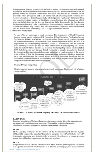 Cloud Computing: Unedited Version pg. 14
Infringement of data can be generically defined as loss of electronically encrypted personal
information. An infringement of the information could lead to a multitude of losses both for the
provider and for the customer; identity theft, debit/credit card fraud for the customer, loss of
credibility, future prosecutions and so on. In the event of data infringement, American law
requires notification of data infringements by affected persons. Nearly every State in the USA
now needs to report data breaches to the affected persons. Problems arise when data are subject
to several jurisdictions, and the laws on data privacy differ. For example, the Data Privacy
Directive of the European Union explicitly states that 'data can only leave the EU if it goes to a
'additional level of security' country.' This rule, while simple to implement, limits movement of
data and thus decreases data capacity. The EU's regulations can be enforced.
1.3 Historical developments
No state-of-the-art technology is cloud computing. The development of Cloud Computing
through various phases, including Grid Computing, Utility Computing, Application Service
Provision and Software as a Service, etc., has taken place. But the overall (whole) concept of
the provision of computing resources via a global network began in the 1960s. By 2020, it is
projected that the cloud computing market will exceed 241 billion dollars. But the history of
cloud computing is how we got there and where all that started. Cloud computing has a history
that is not that old, the first business and consumer cloud computing website was launched in
1999 (Salesforce.com and Google). Cloud computing is directly connected to Internet
development and the development of corporate technology as cloud computing is the answer
to the problem of how the Internet can improve corporate technology. Business technology
has a rich and interesting background, almost as long as businesses themselves, but the
development that has influenced Cloud computing most directly begins with the emergence of
computers as suppliers of real business solutions.
History of Cloud Computing
Cloud computing is one of today's most breakthrough technology. Then there's a brief cloud-
computing history.
FIGURE 1. 9 History of Cloud Computing [*Gartner, **Constellation Research]
EARLY 1960S
Computer scientist John McCarthy has a time-sharing concept that allows the organization to
use an expensive mainframe at the same time. This machine is described as a major
contribution to Internet development, and as a leader in cloud computing.
IN 1969
J.C.R. Licklider, responsible for the creation of the Advanced Research Projects Agency
(ARPANET), proposed the idea of an "Intergalactic Computer Network" or "Galactic Network"
(a computer networking term similar to today’s Internet). His vision was to connect everyone
around the world and access programs and data from anywhere.
IN 1970
Usage of tools such as VMware for virtualization. More than one operating system can be run
in a separate environment simultaneously. In a different operating system it was possible to
 