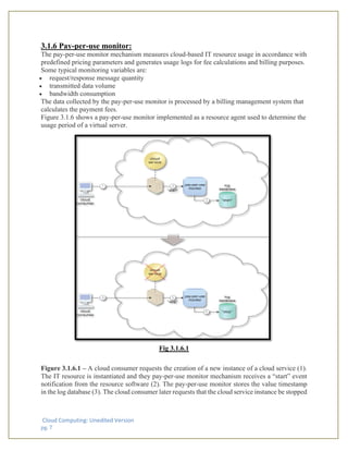 Cloud Computing: Unedited Version
pg. 7
3.1.6 Pay-per-use monitor:
The pay-per-use monitor mechanism measures cloud-based IT resource usage in accordance with
predefined pricing parameters and generates usage logs for fee calculations and billing purposes.
Some typical monitoring variables are:
• request/response message quantity
• transmitted data volume
• bandwidth consumption
The data collected by the pay-per-use monitor is processed by a billing management system that
calculates the payment fees.
Figure 3.1.6 shows a pay-per-use monitor implemented as a resource agent used to determine the
usage period of a virtual server.
Fig 3.1.6.1
Figure 3.1.6.1 – A cloud consumer requests the creation of a new instance of a cloud service (1).
The IT resource is instantiated and they pay-per-use monitor mechanism receives a “start” event
notification from the resource software (2). The pay-per-use monitor stores the value timestamp
in the log database (3). The cloud consumer later requests that the cloud service instance be stopped
 