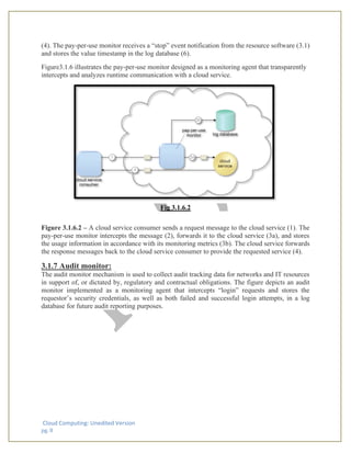 Cloud Computing: Unedited Version
pg. 8
(4). The pay-per-use monitor receives a “stop” event notification from the resource software (3.1)
and stores the value timestamp in the log database (6).
Figure3.1.6 illustrates the pay-per-use monitor designed as a monitoring agent that transparently
intercepts and analyzes runtime communication with a cloud service.
Fig 3.1.6.2
Figure 3.1.6.2 – A cloud service consumer sends a request message to the cloud service (1). The
pay-per-use monitor intercepts the message (2), forwards it to the cloud service (3a), and stores
the usage information in accordance with its monitoring metrics (3b). The cloud service forwards
the response messages back to the cloud service consumer to provide the requested service (4).
3.1.7 Audit monitor:
The audit monitor mechanism is used to collect audit tracking data for networks and IT resources
in support of, or dictated by, regulatory and contractual obligations. The figure depicts an audit
monitor implemented as a monitoring agent that intercepts “login” requests and stores the
requestor’s security credentials, as well as both failed and successful login attempts, in a log
database for future audit reporting purposes.
 
