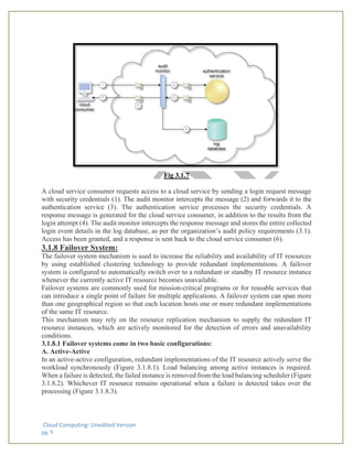 Cloud Computing: Unedited Version
pg. 9
Fig 3.1.7
A cloud service consumer requests access to a cloud service by sending a login request message
with security credentials (1). The audit monitor intercepts the message (2) and forwards it to the
authentication service (3). The authentication service processes the security credentials. A
response message is generated for the cloud service consumer, in addition to the results from the
login attempt (4). The audit monitor intercepts the response message and stores the entire collected
login event details in the log database, as per the organization’s audit policy requirements (3.1).
Access has been granted, and a response is sent back to the cloud service consumer (6).
3.1.8 Failover System:
The failover system mechanism is used to increase the reliability and availability of IT resources
by using established clustering technology to provide redundant implementations. A failover
system is configured to automatically switch over to a redundant or standby IT resource instance
whenever the currently active IT resource becomes unavailable.
Failover systems are commonly used for mission-critical programs or for reusable services that
can introduce a single point of failure for multiple applications. A failover system can span more
than one geographical region so that each location hosts one or more redundant implementations
of the same IT resource.
This mechanism may rely on the resource replication mechanism to supply the redundant IT
resource instances, which are actively monitored for the detection of errors and unavailability
conditions.
3.1.8.1 Failover systems come in two basic configurations:
A. Active-Active
In an active-active configuration, redundant implementations of the IT resource actively serve the
workload synchronously (Figure 3.1.8.1). Load balancing among active instances is required.
When a failure is detected, the failed instance is removed from the load balancing scheduler (Figure
3.1.8.2). Whichever IT resource remains operational when a failure is detected takes over the
processing (Figure 3.1.8.3).
 