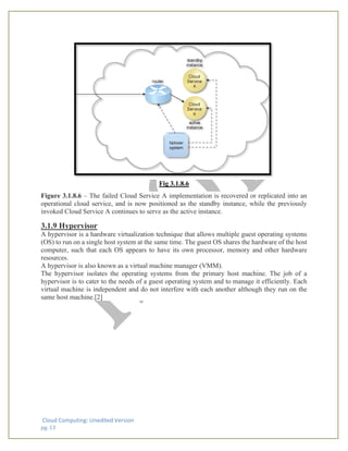 Cloud Computing: Unedited Version
pg. 13
Fig 3.1.8.6
Figure 3.1.8.6 – The failed Cloud Service A implementation is recovered or replicated into an
operational cloud service, and is now positioned as the standby instance, while the previously
invoked Cloud Service A continues to serve as the active instance.
3.1.9 Hypervisor
A hypervisor is a hardware virtualization technique that allows multiple guest operating systems
(OS) to run on a single host system at the same time. The guest OS shares the hardware of the host
computer, such that each OS appears to have its own processor, memory and other hardware
resources.
A hypervisor is also known as a virtual machine manager (VMM).
The hypervisor isolates the operating systems from the primary host machine. The job of a
hypervisor is to cater to the needs of a guest operating system and to manage it efficiently. Each
virtual machine is independent and do not interfere with each another although they run on the
same host machine.[2]
 