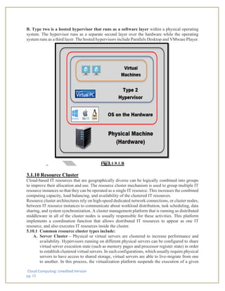 Cloud Computing: Unedited Version
pg. 15
B. Type two is a hosted hypervisor that runs as a software layer within a physical operating
system. The hypervisor runs as a separate second layer over the hardware while the operating
system runs as a third layer. The hosted hypervisors include Parallels Desktop and VMware Player.
Fig 3.1.9.1.B
3.1.10 Resource Cluster
Cloud-based IT resources that are geographically diverse can be logically combined into groups
to improve their allocation and use. The resource cluster mechanism is used to group multiple IT
resource instances so that they can be operated as a single IT resource. This increases the combined
computing capacity, load balancing, and availability of the clustered IT resources.
Resource cluster architectures rely on high-speed dedicated network connections, or cluster nodes,
between IT resource instances to communicate about workload distribution, task scheduling, data
sharing, and system synchronization. A cluster management platform that is running as distributed
middleware in all of the cluster nodes is usually responsible for these activities. This platform
implements a coordination function that allows distributed IT resources to appear as one IT
resource, and also executes IT resources inside the cluster.
5.10.1 Common resource cluster types include:
A. Server Cluster – Physical or virtual servers are clustered to increase performance and
availability. Hypervisors running on different physical servers can be configured to share
virtual server execution state (such as memory pages and processor register state) in order
to establish clustered virtual servers. In such configurations, which usually require physical
servers to have access to shared storage, virtual servers are able to live-migrate from one
to another. In this process, the virtualization platform suspends the execution of a given
 