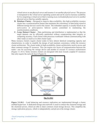 Cloud Computing: Unedited Version
pg. 16
virtual server at one physical server and resumes it on another physical server. The process
is transparent to the virtual server operating system and can be used to increase scalability
by live-migrating a virtual server that is running at an overloaded physical server to another
physical server that has suitable capacity.
B. Database Cluster – Designed to improve data availability, this high-availability resource
cluster has a synchronization feature that maintains the consistency of data being stored at
different storage devices used in the cluster. The redundant capacity is usually based on an
active-active or active-passive failover system committed to maintaining the
synchronization conditions.
C. Large Dataset Cluster – Data partitioning and distribution is implemented so that the
target datasets can be efficiently partitioned without compromising data integrity or
computing accuracy. Each cluster node processes workloads without communicating with
other nodes as much as in other cluster types.
Many resource clusters require cluster nodes to have almost identical computing capacity and
characteristics in order to simplify the design of and maintain consistency within the resource
cluster architecture. The cluster nodes in high-availability cluster architectures need to access and
share common storage IT resources. This can require two layers of communication between the
nodes—one for accessing the storage device and another to execute IT resource orchestration
(Figure 3.1.10.1). Some resource clusters are designed with more loosely coupled IT resources
that only require the network layer (Figure 2).
Fig 3.1.10.1
Figure 3.1.10.1 – Load balancing and resource replication are implemented through a cluster
enabled hypervisor. A dedicated storage area network is used to connect the clustered storage and
the clustered servers, which are able to share common cloud storage devices. This simplifies the
storage replication process, which is independently carried out at the storage cluster.
 