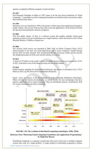 Cloud Computing: Unedited Version pg. 15
operate a completely different computer (virtual machine).
IN 1997
Prof Ramnath Chellappa in Dallas in 1997 seems to be the first known definition of "cloud
computing," "a paradigm in which computing boundaries are defined solely on economic rather
than technical limits alone."
IN 1999
Salesforce.com was launched in 1999 as the pioneer of delivering client applications through its
simple website. The services firm has been able to provide applications via the Internet for both
the specialist and mainstream software companies.
IN 2003
This first public release of Xen ,is a software system that enables multiple virtual guest
operating systems to be run simultaneous on a single machine, which also known as the Virtual
Machine Monitor ( VMM) as a hypervisor.
IN 2006
The Amazon cloud service was launched in 2006. First, its Elastic Compute Cloud ( EC2)
allowed people to use their own cloud applications and to access computers. Simple Storage
Service (S3) was then released. This incorporated the user-as-you-go model and has become
the standard procedure for both users and the industry as a whole.
IN 2013
A total of £ 78 billion in the world 's market for public cloud services was increased by 18.5%
in 2012, with IaaS as one of the fastest growing services on the market.
IN 2014
Global business spending for cloud-related technology and services is estimated to be £ 103.8
billion in 2014, up 20% from 2013 (Constellation Research).
Figure gives an analysis of the development of cloud computing distributed technologies.
When we track the historic developments, we review briefly five key technologies that have
played a significant role in cloud computing. They are distributed systems, virtualization, Web
2.0, service orientation and utility computing.
FIGURE 1.10: The evolution of distributed computing technologies, 1950s- 2010s.
Reference from “Mastering Cloud Computing Foundations and Applications Programming”
by Rajkumar Buyya)
Distributed computing is a computer concept that refers most of the time to multiple computer
systems that work on a single problem. A single problem in distributed computing is broken
 