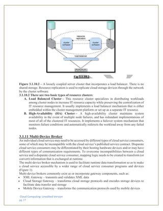 Cloud Computing: Unedited Version
pg. 17
Fig 3.1.10.2
Figure 3.1.10.2 – A loosely coupled server cluster that incorporates a load balancer. There is no
shared storage. Resource replication is used to replicate cloud storage devices through the network
by the cluster software.
3.1.10.2 There are two basic types of resource clusters:
A. Load Balanced Cluster – This resource cluster specializes in distributing workloads
among cluster nodes to increase IT resource capacity while preserving the centralization of
IT resource management. It usually implements a load balancer mechanism that is either
embedded within the cluster management platform or set up as a separate IT resource.
B. High-Availability (HA) Cluster – A high-availability cluster maintains system
availability in the event of multiple node failures, and has redundant implementations of
most of all of the clustered IT resources. It implements a failover system mechanism that
monitors failure conditions and automatically redirects the workload away from any failed
nodes.
3.1.11 Multi-Device Broker
An individual cloud service may need to be accessed by different types of cloud service consumers,
some of which may be incompatible with the cloud service’s published service contract. Disparate
cloud service consumers may be differentiated by their hosting hardware devices and/or may have
different types of communication requirements. To overcome incompatibilities between a cloud
service and a disparate cloud service consumer, mapping logic needs to be created to transform (or
convert) information that is exchanged at runtime.
The multi-device broker mechanism is used to facilitate runtime data transformation so as to make
a cloud service accessible by a wider range of cloud service consumer programs and devices
(Figure 1).
Multi-device brokers commonly exist as or incorporate gateway components, such as:
• XML Gateway – transmits and validates XML data
• Cloud Storage Gateway – transforms cloud storage protocols and encodes storage devices to
facilitate data transfer and storage
• Mobile Device Gateway – transforms the communication protocols used by mobile devices
 