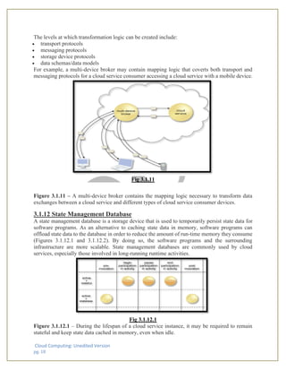 Cloud Computing: Unedited Version
pg. 18
The levels at which transformation logic can be created include:
• transport protocols
• messaging protocols
• storage device protocols
• data schemas/data models
For example, a multi-device broker may contain mapping logic that coverts both transport and
messaging protocols for a cloud service consumer accessing a cloud service with a mobile device.
Fig 3.1.11
Figure 3.1.11 – A multi-device broker contains the mapping logic necessary to transform data
exchanges between a cloud service and different types of cloud service consumer devices.
3.1.12 State Management Database
A state management database is a storage device that is used to temporarily persist state data for
software programs. As an alternative to caching state data in memory, software programs can
offload state data to the database in order to reduce the amount of run-time memory they consume
(Figures 3.1.12.1 and 3.1.12.2). By doing so, the software programs and the surrounding
infrastructure are more scalable. State management databases are commonly used by cloud
services, especially those involved in long-running runtime activities.
Fig 3.1.12.1
Figure 3.1.12.1 – During the lifespan of a cloud service instance, it may be required to remain
stateful and keep state data cached in memory, even when idle.
 