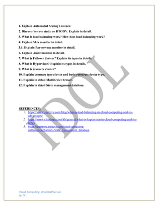 Cloud Computing: Unedited Version
pg. 20
1. Explain Automated Scaling Listener.
2. Discuss the case study on DTGOV. Explain in detail.
3. What is load balancing work? How does load balancing work?
4. Explain SLA monitor in detail.
3.1. Explain Pay-per-use monitor in detail.
6. Explain Audit monitor in detail.
7. What is Failover System? Explain its types in details.
8. What is Hypervisor? Explain its types in details.
9. What is resource cluster?
10. Explain common type cluster and basic resource cluster type.
11. Explain in detail Multidevice broker.
12. Explain in detail State management database.
REFERENCES:
1. https://www.znetlive.com/blog/what-is-load-balancing-in-cloud-computing-and-its-
advantages/
2. https://www.cloudoye.com/kb/general/what-is-hypervisor-in-cloud-computing-and-its-
types
3. https://patterns.arcitura.com/cloud-computing-
patterns/mechanisms/state_management_database
 
