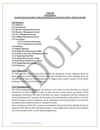 Cloud Computing: Unedited Version pg. 1
UNIT-III
CHAPTER-2
CLOUD MANAGEMENT MECHANISMS & CLOUD SECURITY MECHANISMS
Unit Structure:
3.2.1 Objective
3.2.2 Introduction
3.2.3 Remote Administration System
3.2.4 Resource Management System
3.2.5 SLA Management System
3.2.3.2 Billing Management System
3.2.7 Encryption
3.2.7.1 Symmetric Encryption
3.2.7.2 Asymmetric Encryption
3.2.8 Hashing
3.2.9 Digital Signature
3.2.10 Public Key Infrastructure (PKI)
3.2.11 Identity and Access Management (IAM)
3.2.12 Single Sign-On (SSO)
3.2.13 Cloud-Based Security Groups
3.2.14 Hardened Virtual Server Images
3.2.15 Sample Question Exercise
3.2.17 References
3.2.1 Objective:
To understand the security issues and to identify the appropriate security techniques those are
being used in the current world of Cloud Computing To identify the security challenges those are
expected in the future of Cloud Computing. To suggest some counter measures for the future
challenges to be faced in Cloud Computing.
3.2.2 Introduction:
The cloud management mechanisms are measures to be taken to ensure that there are security
mechanisms of cloud solutions in place to deal with the security attacks and threats. Cloud
management mechanisms can help to facilitate the control, management and the evolutions of
cloud technology and IT resources that form part of the cloud platforms and solutions. As cloud-
based IT resources must be configured, set-up, maintained, and monitored, there are systems and
mechanisms that should be in place to managed this tasks.
These mechanisms of how these systems are managed are discussed and they typically provide an
integrated APIs that can offer individual products, custom applications, which can be combined
into various product suites or multi-function applications.
 