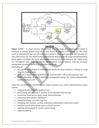 Cloud Computing: Unedited Version pg. 3
Fig 3.2.3.2
Figure 3.2.3.2 – A cloud resource administrator uses the usage and administration portal to
configure an already leased virtual server (not shown) to prepare it for hosting (1). The cloud
resource administrator then uses the self-service portal to select and request the provisioning of a
new cloud service (2). The cloud resource administrator then accesses the usage and administration
portal again to configure the newly provisioned cloud service that is hosted on the virtual server
(3). Throughout these steps, the remote administration system interacts with the necessary
management systems to perform the requested actions (4).
Depending on:
• the type of cloud product or cloud delivery model the cloud consumer is leasing or using
from the cloud provider,
• the level of access control granted by the cloud provider to the cloud consumer, and
• further depending on which underlying management systems the remote administration
system interfaces with,
Tasks that can commonly be performed by cloud consumers via a remote administration console
include:
• configuring and setting up cloud services
• provisioning and releasing IT resource for on-demand cloud services
• monitoring cloud service status, usage, and performance
• monitoring QoS and SLA fulfillment
• managing leasing costs and usage fees
• managing user accounts, security credentials, authorization, and access control
• tracking internal and external access to leased services
• planning and assessing IT resource provisioning
• capacity planning
 