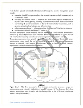 Cloud Computing: Unedited Version pg. 5
Tasks that are typically automated and implemented through the resource management system
include:
• managing virtual IT resource templates that are used to create pre-built instances, such as
virtual server images
• allocating and releasing virtual IT resources into the available physical infrastructure in
response to the starting, pausing, resuming, and termination of virtual IT resource instances
• coordinating IT resources in relation to the involvement of other mechanisms, such as
resource replication, load balancer, and failover system
• enforcing usage and security policies throughout the lifecycle of cloud service instances
• monitoring operational conditions of IT resources
Resource management system functions can be accessed by cloud resource administrators
employed by the cloud provider or cloud consumer. Those working on behalf of a cloud provider
will often be able to directly access the resource management system’s native console.
Resource management systems typically expose APIs that allow cloud providers to build remote
administration system portals that can be customized to selectively offer resource management
controls to external cloud resource administrators acting on behalf of cloud consumer
organizations via usage and administration portals.
Fig 3.2.4
Figure 3.2.4 – The cloud consumer’s cloud resource administrator accesses a usage and
administration portal externally to administer a leased IT resource (1). The cloud provider’s cloud
resource administrator uses the native user-interface provided by the VIM to perform internal
resource management tasks (2).
 