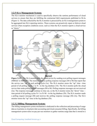 Cloud Computing: Unedited Version pg. 6
3.2.5 SLA Management System:
The SLA monitor mechanism is used to specifically observe the runtime performance of cloud
services to ensure that they are fulfilling the contractual QoS requirements published in SLAs
(Figure 1). The data collected by the SLA monitor is processed by an SLA management system to
be aggregated into SLA reporting metrics. These systems can proactively repair or failover cloud
services when exception conditions occur, such as when the SLA monitor reports a cloud service
as “down.”
Fig 3.2.5
Figure 3.2.5 – The SLA monitor polls the cloud service by sending over polling request messages
(MREQ1 to MREQN). The monitor receives polling response messages (M to M) that report that
the service was “up” at each polling cycle (1a). The SLA monitor stores the “up” time—time
period of all polling cycles 1 to N—in the log database (1b). The SLA monitor polls the cloud
service that sends polling request messages (M to M). Polling response messages are not received
(2a). The response messages continue to time out, so the SLA monitor stores the “down” time—
time period of all polling cycles N+1 to N+M—in the log database (2b). The SLA monitor sends
a polling request message (M) and receives the polling response message (M) (3a). The SLA
monitor stores the “up” time in the log database (3b).
3.2.3.2 Billing Management System:
The billing management system mechanism is dedicated to the collection and processing of usage
data as it pertains to cloud provider accounting and cloud consumer billing. Specifically, the billing
management system relies on pay-per-use monitors to gather runtime usage data that is stored in a
 