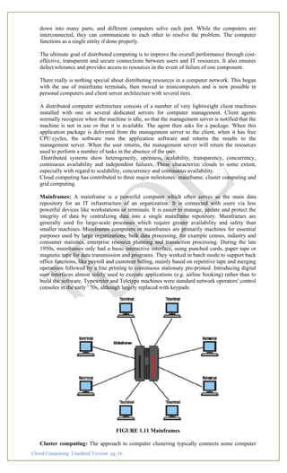 Cloud Computing: Unedited Version pg. 16
down into many parts, and different computers solve each part. While the computers are
interconnected, they can communicate to each other to resolve the problem. The computer
functions as a single entity if done properly.
The ultimate goal of distributed computing is to improve the overall performance through cost-
effective, transparent and secure connections between users and IT resources. It also ensures
defect tolerance and provides access to resources in the event of failure of one component.
There really is nothing special about distributing resources in a computer network. This began
with the use of mainframe terminals, then moved to minicomputers and is now possible in
personal computers and client server architecture with several tiers.
A distributed computer architecture consists of a number of very lightweight client machines
installed with one or several dedicated servers for computer management. Client agents
normally recognize when the machine is idle, so that the management server is notified that the
machine is not in use or that it is available. The agent then asks for a package. When this
application package is delivered from the management server to the client, when it has free
CPU cycles, the software runs the application software and returns the results to the
management server. When the user returns, the management server will return the resources
used to perform a number of tasks in the absence of the user.
Distributed systems show heterogeneity, openness, scalability, transparency, concurrency,
continuous availability and independent failures. These characterize clouds to some extent,
especially with regard to scalability, concurrency and continuous availability.
Cloud computing has contributed to three major milestones: mainframe, cluster computing and
grid computing.
Mainframes: A mainframe is a powerful computer which often serves as the main data
repository for an IT infrastructure of an organization. It is connected with users via less
powerful devices like workstations or terminals. It is easier to manage, update and protect the
integrity of data by centralizing data into a single mainframe repository. Mainframes are
generally used for large-scale processes which require greater availability and safety than
smaller machines. Mainframes computers or mainframes are primarily machines for essential
purposes used by large organizations; bulk data processing, for example census, industry and
consumer statistics, enterprise resource planning and transaction processing. During the late
1950s, mainframes only had a basic interactive interface, using punched cards, paper tape or
magnetic tape for data transmission and programs. They worked in batch mode to support back
office functions, like payroll and customer billing, mainly based on repetitive tape and merging
operations followed by a line printing to continuous stationary pre-printed. Introducing digital
user interfaces almost solely used to execute applications (e.g. airline booking) rather than to
build the software. Typewriter and Teletype machines were standard network operators' control
consoles in the early ' 70s, although largely replaced with keypads.
FIGURE 1.11 Mainframes
Cluster computing: The approach to computer clustering typically connects some computer
 