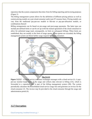 Cloud Computing: Unedited Version pg. 7
repository that the system components then draw from for billing reporting and invoicing purposes
(Figure 1).
The billing management system allows for the definition of different pricing policies as well as
custom pricing models on a per-cloud consumer and/or per-IT resource basis. Pricing models can
vary from the traditional pay-per-use models to flat-rate or pay-per-allocation models, or
combinations thereof.
Billing arrangements can be based on pre-usage and post-usage payments. The latter type can
include pre-defined limits or can be set up (with the mutual agreement of the cloud consumer) to
allow for unlimited usage (and, consequently, no limit on subsequent billing). When limits are
established, they are usually in the form of usage quotas. When quotas are exceeded, the billing
management system can block further usage requests by cloud consumers.
Fig 3.2.3.2
Figure 3.2.3.2 – A cloud service consumer exchanges messages with a cloud service (1). A pay-
per-use monitor keeps track of the usage and collects data relevant to billing (2A), which is
forwarded to a repository that is part of the billing management system (2B). The system
periodically calculates the consolidated cloud service usage fees and generates an invoice for the
cloud consumer (3). The invoice may be provided to the cloud consumer through the usage and
administration portal (4).
3.2.7 Encryption:
 