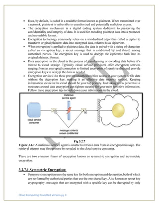 Cloud Computing: Unedited Version pg. 8
• Data, by default, is coded in a readable format known as plaintext. When transmitted over
a network, plaintext is vulnerable to unauthorized and potentially malicious access.
• The encryption mechanism is a digital coding system dedicated to preserving the
confidentiality and integrity of data. It is used for encoding plaintext data into a protected
and unreadable format.
• Encryption technology commonly relies on a standardized algorithm called a cipher to
transform original plaintext data into encrypted data, referred to as ciphertext.
• When encryption is applied to plaintext data, the data is paired with a string of characters
called an encryption key, a secret message that is established by and shared among
authorized parties. The encryption key is used to decrypt the ciphertext back into its
original plaintext format.
• Data encryption in the cloud is the process of transforming or encoding data before it’s
moved to cloud storage. Typically cloud service providers offer encryption services
ranging from an encrypted connection to limited encryption of sensitive data and provide
encryption keys to decrypt the data as needed.
• Encryption services like these prevent unauthorized free access to your system or file data
without the decryption key, making it an effective data security method. Keeping
information secure in the cloud should be your top priority. Just taking a few preventative
measures around data encryption can tighten security for your most sensitive information.
Follow these encryption tips to lock down your information in the cloud.
Fig 3.2.7
Figure 3.2.7 A malicious service agent is unable to retrieve data from an encrypted message. The
retrieval attempt may furthermore be revealed to the cloud service consumer.
There are two common forms of encryption known as symmetric encryption and asymmetric
encryption.
3.2.7.1 Symmetric Encryption:
• Symmetric encryption uses the same key for both encryption and decryption, both of which
are performed by authorized parties that use the one shared key. Also known as secret key
cryptography, messages that are encrypted with a specific key can be decrypted by only
 