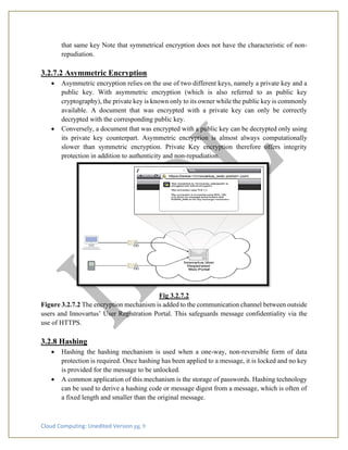 Cloud Computing: Unedited Version pg. 9
that same key Note that symmetrical encryption does not have the characteristic of non-
repudiation.
3.2.7.2 Asymmetric Encryption
• Asymmetric encryption relies on the use of two different keys, namely a private key and a
public key. With asymmetric encryption (which is also referred to as public key
cryptography), the private key is known only to its owner while the public key is commonly
available. A document that was encrypted with a private key can only be correctly
decrypted with the corresponding public key.
• Conversely, a document that was encrypted with a public key can be decrypted only using
its private key counterpart. Asymmetric encryption is almost always computationally
slower than symmetric encryption. Private Key encryption therefore offers integrity
protection in addition to authenticity and non-repudiation.
Fig 3.2.7.2
Figure 3.2.7.2 The encryption mechanism is added to the communication channel between outside
users and Innovartus’ User Registration Portal. This safeguards message confidentiality via the
use of HTTPS.
3.2.8 Hashing
• Hashing the hashing mechanism is used when a one-way, non-reversible form of data
protection is required. Once hashing has been applied to a message, it is locked and no key
is provided for the message to be unlocked.
• A common application of this mechanism is the storage of passwords. Hashing technology
can be used to derive a hashing code or message digest from a message, which is often of
a fixed length and smaller than the original message.
 