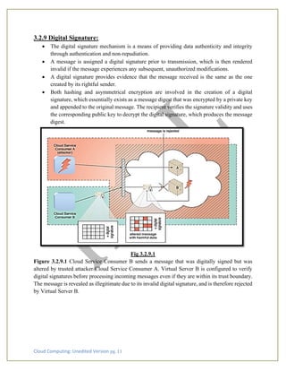 Cloud Computing: Unedited Version pg. 11
3.2.9 Digital Signature:
• The digital signature mechanism is a means of providing data authenticity and integrity
through authentication and non-repudiation.
• A message is assigned a digital signature prior to transmission, which is then rendered
invalid if the message experiences any subsequent, unauthorized modifications.
• A digital signature provides evidence that the message received is the same as the one
created by its rightful sender.
• Both hashing and asymmetrical encryption are involved in the creation of a digital
signature, which essentially exists as a message digest that was encrypted by a private key
and appended to the original message. The recipient verifies the signature validity and uses
the corresponding public key to decrypt the digital signature, which produces the message
digest.
Fig 3.2.9.1
Figure 3.2.9.1 Cloud Service Consumer B sends a message that was digitally signed but was
altered by trusted attacker Cloud Service Consumer A. Virtual Server B is configured to verify
digital signatures before processing incoming messages even if they are within its trust boundary.
The message is revealed as illegitimate due to its invalid digital signature, and is therefore rejected
by Virtual Server B.
 
