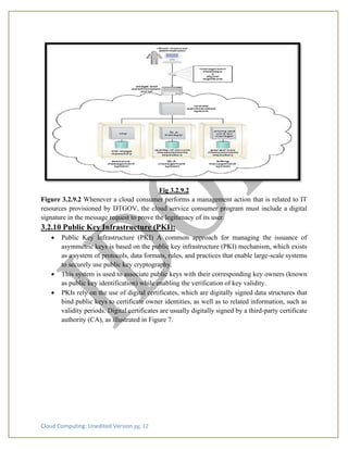 Cloud Computing: Unedited Version pg. 12
Fig 3.2.9.2
Figure 3.2.9.2 Whenever a cloud consumer performs a management action that is related to IT
resources provisioned by DTGOV, the cloud service consumer program must include a digital
signature in the message request to prove the legitimacy of its user.
3.2.10 Public Key Infrastructure (PKI):
• Public Key Infrastructure (PKI) A common approach for managing the issuance of
asymmetric keys is based on the public key infrastructure (PKI) mechanism, which exists
as a system of protocols, data formats, rules, and practices that enable large-scale systems
to securely use public key cryptography.
• This system is used to associate public keys with their corresponding key owners (known
as public key identification) while enabling the verification of key validity.
• PKIs rely on the use of digital certificates, which are digitally signed data structures that
bind public keys to certificate owner identities, as well as to related information, such as
validity periods. Digital certificates are usually digitally signed by a third-party certificate
authority (CA), as illustrated in Figure 7.
 
