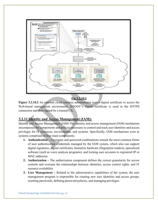 Cloud Computing: Unedited Version pg. 14
Fig 3.2.10.2
Figure 3.2.10.2 An external cloud resource administrator uses a digital certificate to access the
Web-based management environment. DTGOV’s digital certificate is used in the HTTPS
connection and then signed by a trusted CA.
3.2.11 Identity and Access Management (IAM):
Identity and Access Management (IAM) The Identity and access management (IAM) mechanism
encompasses the components and policies necessary to control and track user identities and access
privileges for IT resources, environments, and systems. Specifically, IAM mechanisms exist as
systems comprised of four main components:
1. Authentication – Username and password combinations remain the most common forms
of user authentication credentials managed by the IAM system, which also can support
digital signatures, digital certificates, biometric hardware (fingerprint readers), specialized
software (such as voice analysis programs), and locking user accounts to registered IP or
MAC addresses.
2. Authorization – The authorization component defines the correct granularity for access
controls and oversees the relationships between identities, access control rights, and IT
resource availability.
3. User Management – Related to the administrative capabilities of the system, the user
management program is responsible for creating new user identities and access groups,
resetting passwords, defining password policies, and managing privileges.
 