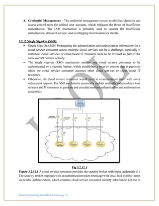 Cloud Computing: Unedited Version pg. 15
4. Credential Management – The credential management system establishes identities and
access control rules for defined user accounts, which mitigates the threat of insufficient
authorization. The IAM mechanism is primarily used to counter the insufficient
authorization, denial of service, and overlapping trust boundaries threats.
3.2.12 Single Sign-On (SSO):
• Single Sign-On (SSO) Propagating the authentication and authorization information for a
cloud service consumer across multiple cloud services can be a challenge, especially if
numerous cloud services or cloud-based IT resources need to be invoked as part of the
same overall runtime activity.
• The single sign-on (SSO) mechanism enables one cloud service consumer to be
authenticated by a security broker, which establishes a security context that is persisted
while the cloud service consumer accesses other cloud services or cloud-based IT
resources.
• Otherwise, the cloud service consumer would need to re-authenticate itself with every
subsequent request. The SSO mechanism essentially enables mutually independent cloud
services and IT resources to generate and circulate runtime authentication and authorization
credentials.
Fig 3.2.12.1
Figure 3.2.12.1 A cloud service consumer provides the security broker with login credentials (1).
The security broker responds with an authentication token (message with small lock symbol) upon
successful authentication, which contains cloud service consumer identity information (2) that is
 