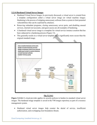 Cloud Computing: Unedited Version pg. 18
3.2.14 Hardened Virtual Server Images
• Hardened Virtual Server Images As previously discussed, a virtual server is created from
a template configuration called a virtual server image (or virtual machine image).
Hardening is the process of stripping unnecessary software from a system to limit potential
vulnerabilities that can be exploited by attackers.
• Removing redundant programs, closing unnecessary server ports, and disabling unused
services, internal root accounts, and guest access are all examples of hardening.
• A hardened virtual server image is a template for virtual service instance creation that has
been subjected to a hardening process (Figure 13).
• This generally results in a virtual server template that is significantly more secure than the
original standard image.
Fig 3.2.14.1
Figure 3.2.14.1 A cloud provider applies its security policies to harden its standard virtual server
images. The hardened image template is saved in the VM images repository as part of a resource
management system.
• Hardened virtual server images help counter the denial of service, insufficient
authorization, and overlapping trust boundaries threats.
 