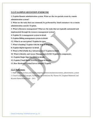 Cloud Computing: Unedited Version pg. 20
3.2.15 SAMPLE QUESTION EXERCISE
1. Explain Remote administration system. What are the two portals create by remote
administration system?
2. What are the tasks that can commonly be performed by cloud consumers via a remote
administration console? Explain.
3. What is Resource management? What are the tasks that are typically automated and
implemented through the resource management system?
4. Explain SLA management system in detail.
5. Explain Billing management system in detail.
3.2. What is an encryption? Explain its types.
7. What is hashing? Explain with the help of diagram.
8. Explain digital signature in detail.
9. What is PKI (Public Key Infrastructure)? Explain in detail.
10. What is Identity and Access Management (IAM)? Explain its components.
11. Explain Single Sign-On (SSO) in details.
12. Explain Cloud-Based Security Groups in details.
13. How Hardened Virtual Server Images? Explain.
3.2.17 References:
1. https://patterns.arcitura.com/cloud-computing-patterns/mechanisms/remote_administration_system
2. Cloud Computing Concepts, Technology & Architecture By Thomas Erl, Zaigham Mahmood, and
Ricardo Puttini Prentice Hall – 2013.
 