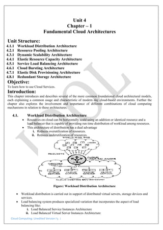 Cloud Computing: Unedited Version Pg. 1
Unit 4
Chapter – 1
Fundamental Cloud Architectures
Unit Structure:
4.1.1 Workload Distribution Architecture
4.2.1 Resource Pooling Architecture
4.3.1 Dynamic Scalability Architecture
4.4.1 Elastic Resource Capacity Architecture
4.5.1 Service Load Balancing Architecture
4.6.1 Cloud Bursting Architecture
4.7.1 Elastic Disk Provisioning Architecture
4.8.1 Redundant Storage Architecture
Objective:
To learn how to use Cloud Services.
Introduction:
This chapter introduces and describes several of the more common foundational cloud architectural models,
each explaining a common usage and characteristic of modern day cloud-based environments. Further the
chapter also explores the involvement and importance of different combinations of cloud computing
mechanisms in relation to these architectures.
4.1. Workload Distribution Architecture
• Resources on cloud can be horizontally scald using an addition or identical resource and a
load balancer that is capable of providing run time distribution of workload among resources.
• This architecture of distribution has a dual advantage
i. Reduces overutilization of resources.
ii. Reduces underutilization of resources.
Figure: Workload Distribution Architecture
• Workload distribution is carried out in support of distributed virtual servers, storage devices and
services.
• Load balancing system produces specialized variation that incorporates the aspect of load
balancing like:
i. Load Balanced Service Instances Architecture
ii. Load Balanced Virtual Server Instances Architecture
 