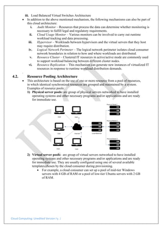 Cloud Computing: Unedited Version Pg. 2
iii. Load Balanced Virtual Switches Architecture
• In addition to the above mentioned mechanism, the following mechanisms can also be part of
this cloud architecture:
i. Audit Monitor – Resources that process the data can determine whether monitoring is
necessary to fulfill legal and regulatory requirements.
ii. Cloud Usage Monitor – Various monitors can be involved to carry out runtime
workload tracking and data processing.
iii. Hypervisor – Workloads between hypervisors and the virtual servers that they host
may require distribution.
iv. Logical Network Perimeter – The logical network perimeter isolates cloud consumer
network boundaries in relation to how and where workloads are distributed.
v. Resource Cluster – Clustered IT resources in active/active mode are commonly used
to support workload balancing between different cluster nodes.
vi. Resource Replication – This mechanism can generate new instances of virtualized IT
resources in response to runtime workload distribution demands.
.
4.2. Resource Pooling Architecture
• This architecture is based on the use of one or more resource from a pool of resources,
in which identical synchronized resources are grouped and maintained by a system.
Examples of resource pools:
1) Physical server pools: are group of physical servers networked to have installed
operating systems and other necessary programs and/or applications and are ready
for immediate use.
2) Virtual server pools: are group of virtual servers networked to have installed
operating systems and other necessary programs and/or applications and are ready
for immediate use. They are usually configured using one of several available
templates chosen by the cloud consumer during provisioning.
• For example, a cloud consumer can set up a pool of mid-tier Windows
servers with 4 GB of RAM or a pool of low-tier Ubuntu servers with 2 GB
of RAM.
 