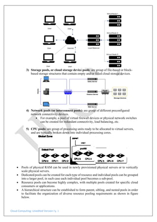 Cloud Computing: Unedited Version Pg. 3
3) Storage pools, or cloud storage device pools: are group of file-based or block-
based storage structures that contain empty and/or filled cloud storage devices.
4) Network pools (or interconnect pools): are group of different preconfigured
network connectivity devices.
• For example, a pool of virtual firewall devices or physical network switches
can be created for redundant connectivity, load balancing, etc.
5) CPU pools: are group of processing units ready to be allocated to virtual servers,
and are typically broken down into individual processing cores.
• Pools of physical RAM can be used in newly provisioned physical servers or to vertically
scale physical servers.
• Dedicated pools can be created for each type of resource and individual pools can be grouped
into a larger pool, in such case each individual pool becomes a sub-pool.
• Resource pools can become highly complex, with multiple pools created for specific cloud
consumers or applications.
• A hierarchical structure can be established to form parent, sibling, and nested pools in order
to facilitate the organization of diverse resource pooling requirements as shown in figure
below.
 