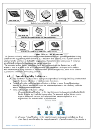 Cloud Computing: Unedited Version Pg. 4
Figure: Different Pool Architecture
The dynamic scalability architecture is an architectural model based on a system of predefined scaling
conditions that trigger the dynamic allocation of IT resources from resource pools. Dynamic allocation
enables variable utilization as dictated by usage demand fluctuations, since unnecessary IT resources
are efficiently reclaimed without requiring manual interaction.
The automated scaling listener is configured with workload thresholds that dictate when new IT
resources need to be added to the workload processing. This mechanism can be provided with logic
that determines how many additional IT resources can be dynamically provided, based on the terms of
a given cloud consumer’s provisioning contract.
4.3. Dynamic Scalability Architecture
• This architecture is a model based on a system of predefined resource pool scaling conditions that
trigger the dynamic allocation of cloud resources from pools.
• Dynamic allocation enables variable utilization as defined by usage demand fluctuations,
resulting in effective resource utilization and unnecessary resources are efficiently reclaimed
without requiring manual interaction.
• There are three types of dynamic scaling:
1. Dynamic Horizontal Scaling – in this type the resource instances are scaled out and in to
handle dynamic workloads during execution. The automatic scaling listener monitors
requests and signals resource replication to initiate resource duplication, as per
requirements and permissions set by administrator.
2. Dynamic Vertical Scaling – in this type the resource instances are scaled up and down
when there is a need to adjust the processing capacity of a single resource. For example, a
 