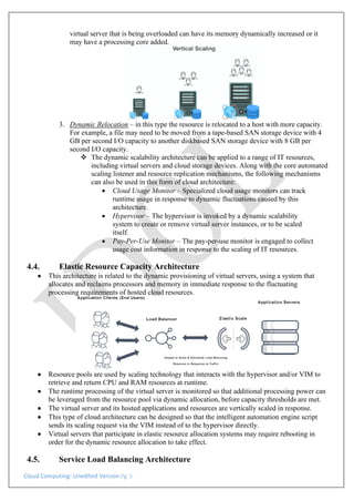 Cloud Computing: Unedited Version Pg. 5
virtual server that is being overloaded can have its memory dynamically increased or it
may have a processing core added.
3. Dynamic Relocation – in this type the resource is relocated to a host with more capacity.
For example, a file may need to be moved from a tape-based SAN storage device with 4
GB per second I/O capacity to another diskbased SAN storage device with 8 GB per
second I/O capacity.
❖ The dynamic scalability architecture can be applied to a range of IT resources,
including virtual servers and cloud storage devices. Along with the core automated
scaling listener and resource replication mechanisms, the following mechanisms
can also be used in this form of cloud architecture:
• Cloud Usage Monitor – Specialized cloud usage monitors can track
runtime usage in response to dynamic fluctuations caused by this
architecture.
• Hypervisor – The hypervisor is invoked by a dynamic scalability
system to create or remove virtual server instances, or to be scaled
itself.
• Pay-Per-Use Monitor – The pay-per-use monitor is engaged to collect
usage cost information in response to the scaling of IT resources.
4.4. Elastic Resource Capacity Architecture
• This architecture is related to the dynamic provisioning of virtual servers, using a system that
allocates and reclaims processors and memory in immediate response to the fluctuating
processing requirements of hosted cloud resources.
• Resource pools are used by scaling technology that interacts with the hypervisor and/or VIM to
retrieve and return CPU and RAM resources at runtime.
• The runtime processing of the virtual server is monitored so that additional processing power can
be leveraged from the resource pool via dynamic allocation, before capacity thresholds are met.
• The virtual server and its hosted applications and resources are vertically scaled in response.
• This type of cloud architecture can be designed so that the intelligent automation engine script
sends its scaling request via the VIM instead of to the hypervisor directly.
• Virtual servers that participate in elastic resource allocation systems may require rebooting in
order for the dynamic resource allocation to take effect.
4.5. Service Load Balancing Architecture
 