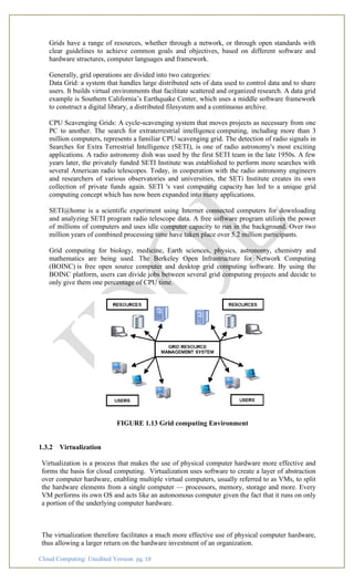 Cloud Computing: Unedited Version pg. 18
Grids have a range of resources, whether through a network, or through open standards with
clear guidelines to achieve common goals and objectives, based on different software and
hardware structures, computer languages and framework.
Generally, grid operations are divided into two categories:
Data Grid: a system that handles large distributed sets of data used to control data and to share
users. It builds virtual environments that facilitate scattered and organized research. A data grid
example is Southern California’s Earthquake Center, which uses a middle software framework
to construct a digital library, a distributed filesystem and a continuous archive.
CPU Scavenging Grids: A cycle-scavenging system that moves projects as necessary from one
PC to another. The search for extraterrestrial intelligence computing, including more than 3
million computers, represents a familiar CPU scavenging grid. The detection of radio signals in
Searches for Extra Terrestrial Intelligence (SETI), is one of radio astronomy's most exciting
applications. A radio astronomy dish was used by the first SETI team in the late 1950s. A few
years later, the privately funded SETI Institute was established to perform more searches with
several American radio telescopes. Today, in cooperation with the radio astronomy engineers
and researchers of various observatories and universities, the SETi Institute creates its own
collection of private funds again. SETI 's vast computing capacity has led to a unique grid
computing concept which has now been expanded into many applications.
SETI@home is a scientific experiment using Internet connected computers for downloading
and analyzing SETI program radio telescope data. A free software program utilizes the power
of millions of computers and uses idle computer capacity to run in the background. Over two
million years of combined processing time have taken place over 5.2 million participants.
Grid computing for biology, medicine, Earth sciences, physics, astronomy, chemistry and
mathematics are being used. The Berkeley Open Infrastructure for Network Computing
(BOINC) is free open source computer and desktop grid computing software. By using the
BOINC platform, users can divide jobs between several grid computing projects and decide to
only give them one percentage of CPU time.
FIGURE 1.13 Grid computing Environment
1.3.2 Virtualization
Virtualization is a process that makes the use of physical computer hardware more effective and
forms the basis for cloud computing. Virtualization uses software to create a layer of abstraction
over computer hardware, enabling multiple virtual computers, usually referred to as VMs, to split
the hardware elements from a single computer — processors, memory, storage and more. Every
VM performs its own OS and acts like an autonomous computer given the fact that it runs on only
a portion of the underlying computer hardware.
The virtualization therefore facilitates a much more effective use of physical computer hardware,
thus allowing a larger return on the hardware investment of an organization.
 