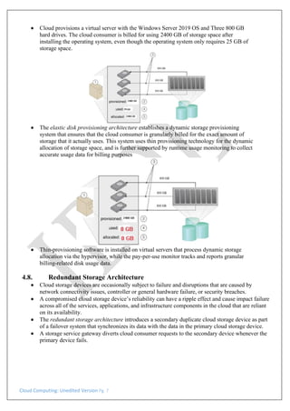Cloud Computing: Unedited Version Pg. 7
• Cloud provisions a virtual server with the Windows Server 2019 OS and Three 800 GB
hard drives. The cloud consumer is billed for using 2400 GB of storage space after
installing the operating system, even though the operating system only requires 25 GB of
storage space.
• The elastic disk provisioning architecture establishes a dynamic storage provisioning
system that ensures that the cloud consumer is granularly billed for the exact amount of
storage that it actually uses. This system uses thin provisioning technology for the dynamic
allocation of storage space, and is further supported by runtime usage monitoring to collect
accurate usage data for billing purposes
• Thin-provisioning software is installed on virtual servers that process dynamic storage
allocation via the hypervisor, while the pay-per-use monitor tracks and reports granular
billing-related disk usage data.
4.8. Redundant Storage Architecture
• Cloud storage devices are occasionally subject to failure and disruptions that are caused by
network connectivity issues, controller or general hardware failure, or security breaches.
• A compromised cloud storage device’s reliability can have a ripple effect and cause impact failure
across all of the services, applications, and infrastructure components in the cloud that are reliant
on its availability.
• The redundant storage architecture introduces a secondary duplicate cloud storage device as part
of a failover system that synchronizes its data with the data in the primary cloud storage device.
• A storage service gateway diverts cloud consumer requests to the secondary device whenever the
primary device fails.
 