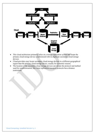 Cloud Computing: Unedited Version Pg. 8
• This cloud architecture primarily relies on a storage replication system that keeps the
primary cloud storage device synchronized with its duplicate secondary cloud storage
devices.
• Cloud providers may locate secondary cloud storage devices in a different geographical
region than the primary cloud storage device, usually for economic reasons.
• The location of the secondary cloud storage devices can dictate the protocol and method
used for synchronization, like some replication transport protocols have distance
restrictions.
 