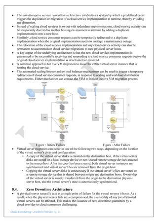 Cloud Computing: Unedited Version Pg. 11
• The non-disruptive service relocation architecture establishes a system by which a predefined event
triggers the duplication or migration of a cloud service implementation at runtime, thereby avoiding
any disruption.
• Instead of scaling cloud services in or out with redundant implementations, cloud service activity can
be temporarily diverted to another hosting environment at runtime by adding a duplicate
implementation onto a new host.
• Similarly, cloud service consumer requests can be temporarily redirected to a duplicate
implementation when the original implementation needs to undergo a maintenance outage.
• The relocation of the cloud service implementation and any cloud service activity can also be
permanent to accommodate cloud service migrations to new physical server hosts.
• A key aspect of the underlying architecture is that the new cloud service implementation is
guaranteed to be successfully receiving and responding to cloud service consumer requests before the
original cloud service implementation is deactivated or removed.
• A common approach is for live VM migration to move the entire virtual server instance that is
hosting the cloud service.
• The automated scaling listener and/or load balancer mechanisms can be used to trigger a temporary
redirection of cloud service consumer requests, in response to scaling and workload distribution
requirements. Either mechanism can contact the VIM to initiate the live VM migration process.
Figure : Before Failure Figure : After Failure
• Virtual server migration can occur in one of the following two ways, depending on the location
of the virtual server’s disks and configuration:
• A copy of the virtual server disks is created on the destination host, if the virtual server
disks are stored on a local storage device or non-shared remote storage devices attached
to the source host. After the copy has been created, both virtual server instances are
synchronized and virtual server files are removed from the origin host.
• Copying the virtual server disks is unnecessary if the virtual server’s files are stored on
a remote storage device that is shared between origin and destination hosts. Ownership
of the virtual server is simply transferred from the origin to the destination physical
server host, and the virtual server’s state is automatically synchronized.
8.4. Zero Downtime Architecture
• A physical server naturally acts as a single point of failure for the virtual servers it hosts. As a
result, when the physical server fails or is compromised, the availability of any (or all) hosted
virtual servers can be affected. This makes the issuance of zero downtime guarantees by a
cloud provider to cloud consumers challenging.
 