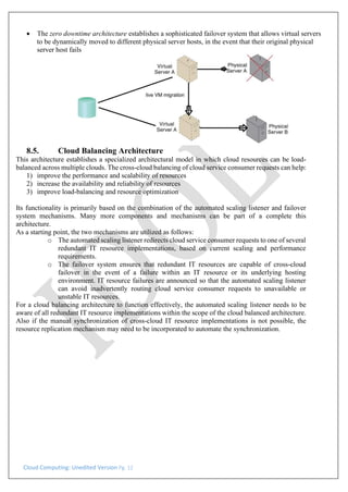 Cloud Computing: Unedited Version Pg. 12
• The zero downtime architecture establishes a sophisticated failover system that allows virtual servers
to be dynamically moved to different physical server hosts, in the event that their original physical
server host fails
8.5. Cloud Balancing Architecture
This architecture establishes a specialized architectural model in which cloud resources can be load-
balanced across multiple clouds. The cross-cloud balancing of cloud service consumer requests can help:
1) improve the performance and scalability of resources
2) increase the availability and reliability of resources
3) improve load-balancing and resource optimization
Its functionality is primarily based on the combination of the automated scaling listener and failover
system mechanisms. Many more components and mechanisms can be part of a complete this
architecture.
As a starting point, the two mechanisms are utilized as follows:
o The automated scaling listener redirects cloud service consumer requests to one of several
redundant IT resource implementations, based on current scaling and performance
requirements.
o The failover system ensures that redundant IT resources are capable of cross-cloud
failover in the event of a failure within an IT resource or its underlying hosting
environment. IT resource failures are announced so that the automated scaling listener
can avoid inadvertently routing cloud service consumer requests to unavailable or
unstable IT resources.
For a cloud balancing architecture to function effectively, the automated scaling listener needs to be
aware of all redundant IT resource implementations within the scope of the cloud balanced architecture.
Also if the manual synchronization of cross-cloud IT resource implementations is not possible, the
resource replication mechanism may need to be incorporated to automate the synchronization.
 