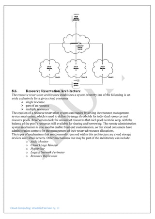 Cloud Computing: Unedited Version Pg. 13
8.6. Resource Reservation Architecture
The resource reservation architecture establishes a system whereby one of the following is set
aside exclusively for a given cloud consumer
➢ single resource
➢ part of an resource
➢ multiple resources
The creation of a resource reservation system can require involving the resource management
system mechanism, which is used to define the usage thresholds for individual resources and
resource pools. Reservations lock the amount of resources that each pool needs to keep, with the
balance of the pool’s resources still available for sharing and borrowing. The remote administration
system mechanism is also used to enable front-end customization, so that cloud consumers have
administration controls for the management of their reserved resource allocations.
The types of mechanisms that are commonly reserved within this architecture are cloud storage
devices and virtual servers. Other mechanisms that may be part of the architecture can include:
o Audit Monitor
o Cloud Usage Monitor
o Hypervisor
o Logical Network Perimeter
o Resource Replication
 