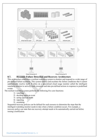 Cloud Computing: Unedited Version Pg. 14
8.7. Dynamic Failure Detection and Recovery Architecture
This architecture establishes a resilient watchdog system to monitor and respond to a wide range of
pre-defined failure scenarios. This system notifies and escalates the failure conditions that it cannot
automatically resolve itself. It relies on a specialized cloud usage monitor called the intelligent
watchdog monitor to actively track resources and take pre-defined actions in response to predefined
events.
The resilient watchdog system performs the following five core functions:
1) watching
2) deciding upon an event
3) acting upon an event
4) reporting
5) escalating
Sequential recovery policies can be defined for each resource to determine the steps that the
intelligent watchdog monitor needs to take when a failure condition occurs. For example, a
recovery policy can state that one recovery attempt needs to be automatically carried out before
issuing a notification
 