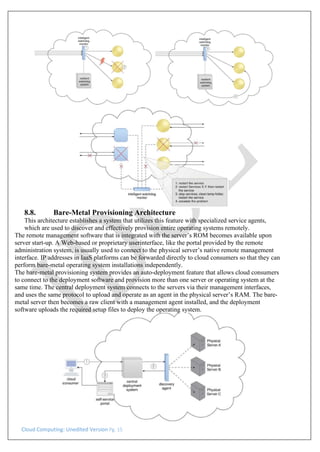 Cloud Computing: Unedited Version Pg. 15
8.8. Bare-Metal Provisioning Architecture
This architecture establishes a system that utilizes this feature with specialized service agents,
which are used to discover and effectively provision entire operating systems remotely.
The remote management software that is integrated with the server’s ROM becomes available upon
server start-up. A Web-based or proprietary userinterface, like the portal provided by the remote
administration system, is usually used to connect to the physical server’s native remote management
interface. IP addresses in IaaS platforms can be forwarded directly to cloud consumers so that they can
perform bare-metal operating system installations independently.
The bare-metal provisioning system provides an auto-deployment feature that allows cloud consumers
to connect to the deployment software and provision more than one server or operating system at the
same time. The central deployment system connects to the servers via their management interfaces,
and uses the same protocol to upload and operate as an agent in the physical server’s RAM. The bare-
metal server then becomes a raw client with a management agent installed, and the deployment
software uploads the required setup files to deploy the operating system.
 