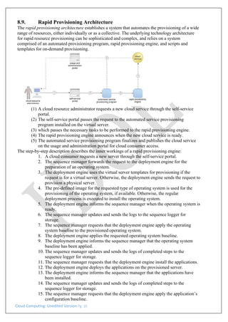 Cloud Computing: Unedited Version Pg. 16
8.9. Rapid Provisioning Architecture
The rapid provisioning architecture establishes a system that automates the provisioning of a wide
range of resources, either individually or as a collective. The underlying technology architecture
for rapid resource provisioning can be sophisticated and complex, and relies on a system
comprised of an automated provisioning program, rapid provisioning engine, and scripts and
templates for on-demand provisioning.
(1) A cloud resource administrator requests a new cloud service through the self-service
portal.
(2) The self-service portal passes the request to the automated service provisioning
program installed on the virtual server.
(3) which passes the necessary tasks to be performed to the rapid provisioning engine.
(4) The rapid provisioning engine announces when the new cloud service is ready.
(5) The automated service provisioning program finalizes and publishes the cloud service
on the usage and administration portal for cloud consumer access.
The step-by-step description describes the inner workings of a rapid provisioning engine:
1. A cloud consumer requests a new server through the self-service portal.
2. The sequence manager forwards the request to the deployment engine for the
preparation of an operating system.
3. The deployment engine uses the virtual server templates for provisioning if the
request is for a virtual server. Otherwise, the deployment engine sends the request to
provision a physical server.
4. The pre-defined image for the requested type of operating system is used for the
provisioning of the operating system, if available. Otherwise, the regular
deployment process is executed to install the operating system.
5. The deployment engine informs the sequence manager when the operating system is
ready.
6. The sequence manager updates and sends the logs to the sequence logger for
storage.
7. The sequence manager requests that the deployment engine apply the operating
system baseline to the provisioned operating system.
8. The deployment engine applies the requested operating system baseline.
9. The deployment engine informs the sequence manager that the operating system
baseline has been applied.
10. The sequence manager updates and sends the logs of completed steps to the
sequence logger for storage.
11. The sequence manager requests that the deployment engine install the applications.
12. The deployment engine deploys the applications on the provisioned server.
13. The deployment engine informs the sequence manager that the applications have
been installed.
14. The sequence manager updates and sends the logs of completed steps to the
sequence logger for storage.
15. The sequence manager requests that the deployment engine apply the application’s
configuration baseline.
 